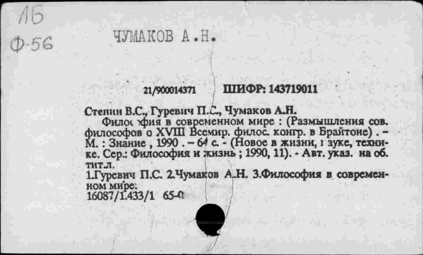 ﻿/\ь
ф-5'б
ЧУМАКОВ А.Н
21/900014371 ШИФР: 143719011
Степин В.С- Гуревич П.С., Чумаков АЛ.
Фило*, хрия в современном мире : (Размышления сов. философов о XVIII Всемир. филос. контр, в Брайтоне) . -М.: Знание , 1990 . - 64 с. - (Новое в жизни, I ауке, технике. Сер.: Философия и жизнь ; 1990,11). - Авт. указ, на об. титл.
1Гуревич П.С. 2.Чумаков А.Н. З.Философия в современном мире.
16087/1.433/1 65-0